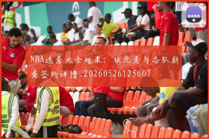 NBA选秀大会结果:状元秀与各队新秀签约详情_20260526125607