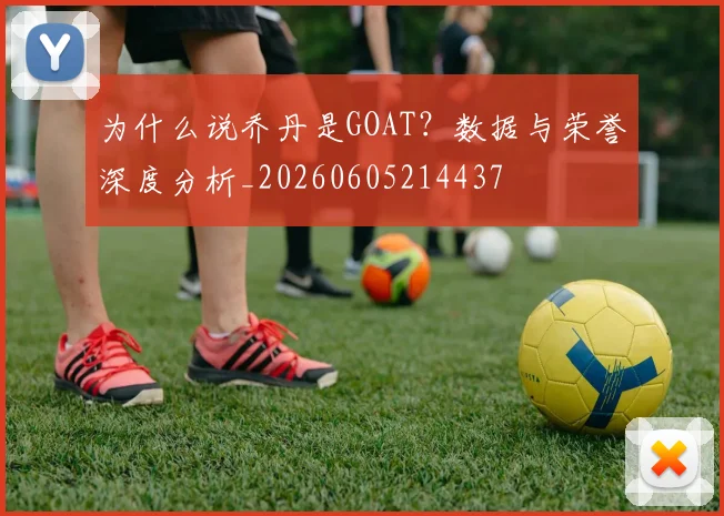 为什么说乔丹是GOAT？数据与荣誉深度分析_20260605214437